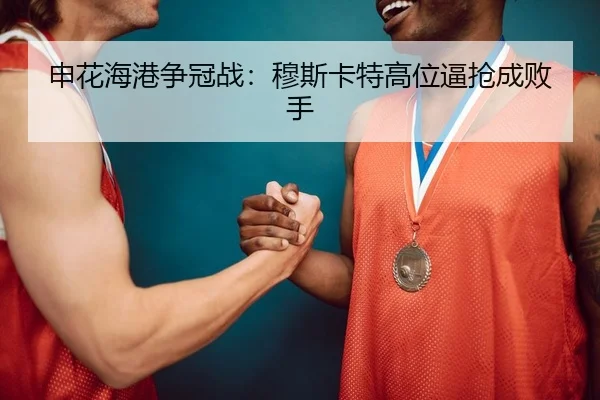 申花海港争冠战：穆斯卡特高位逼抢成败手